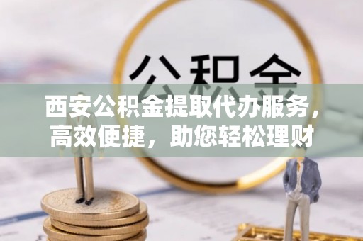 果洛西安公积金提取代办服务，高效便捷，助您轻松理财
