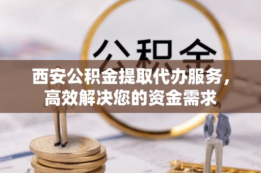 果洛西安公积金提取代办服务，高效解决您的资金需求