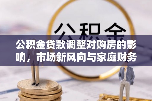 果洛公积金贷款调整对购房的影响，市场新风向与家庭财务规划