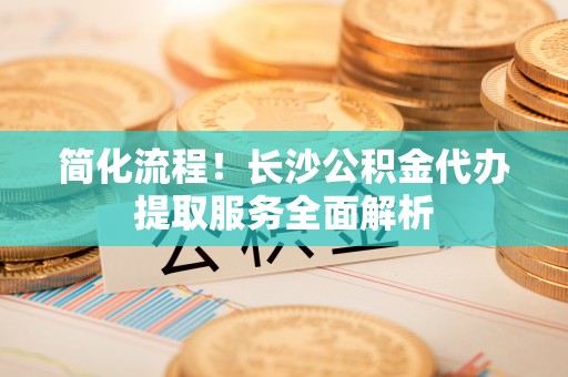 果洛简化流程！长沙公积金代办提取服务全面解析