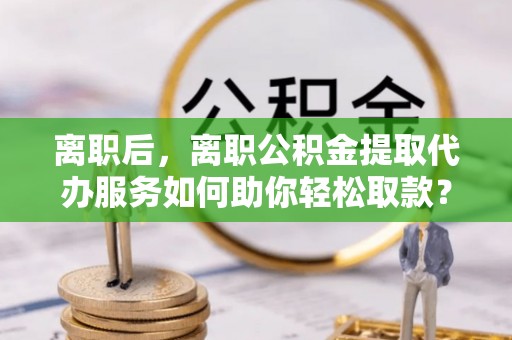 果洛离职后，离职公积金提取代办服务如何助你轻松取款？