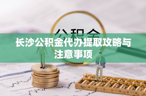 果洛长沙公积金代办提取攻略与注意事项