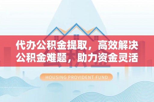 果洛代办公积金提取，高效解决公积金难题，助力资金灵活使用