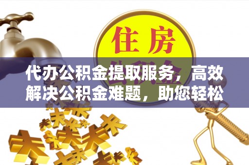 果洛代办公积金提取服务，高效解决公积金难题，助您轻松理财