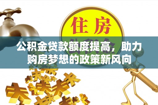 果洛公积金贷款额度提高，助力购房梦想的政策新风向