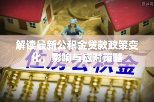 果洛解读最新公积金贷款政策变化，影响与应对策略