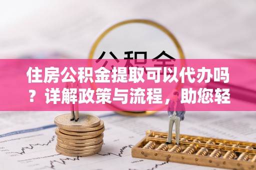 果洛住房公积金提取可以代办吗？详解政策与流程，助您轻松解决疑问
