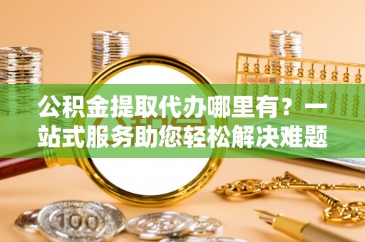 果洛公积金提取代办哪里有？一站式服务助您轻松解决难题