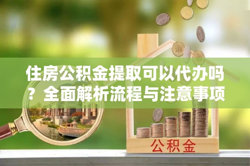 果洛住房公积金提取可以代办吗？全面解析流程与注意事项