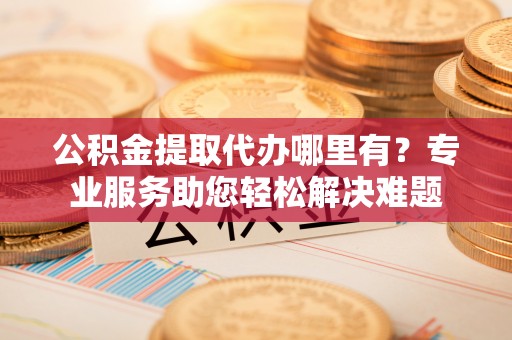果洛公积金提取代办哪里有？专业服务助您轻松解决难题
